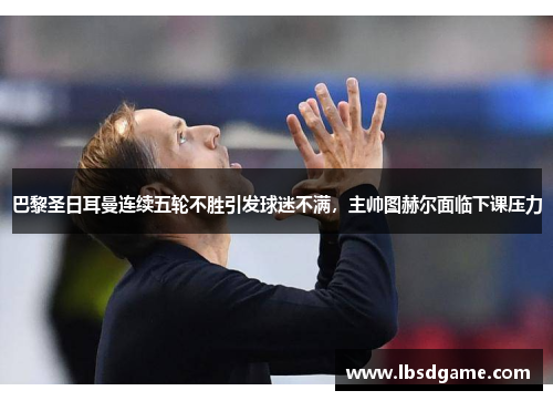 巴黎圣日耳曼连续五轮不胜引发球迷不满，主帅图赫尔面临下课压力