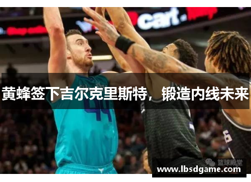 黄蜂签下吉尔克里斯特，锻造内线未来