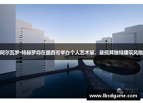 阿尔瓦罗·特赫罗将在墨西哥举办个人艺术展，呈现其独特建筑风格