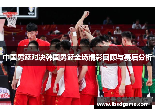 中国男篮对决韩国男篮全场精彩回顾与赛后分析